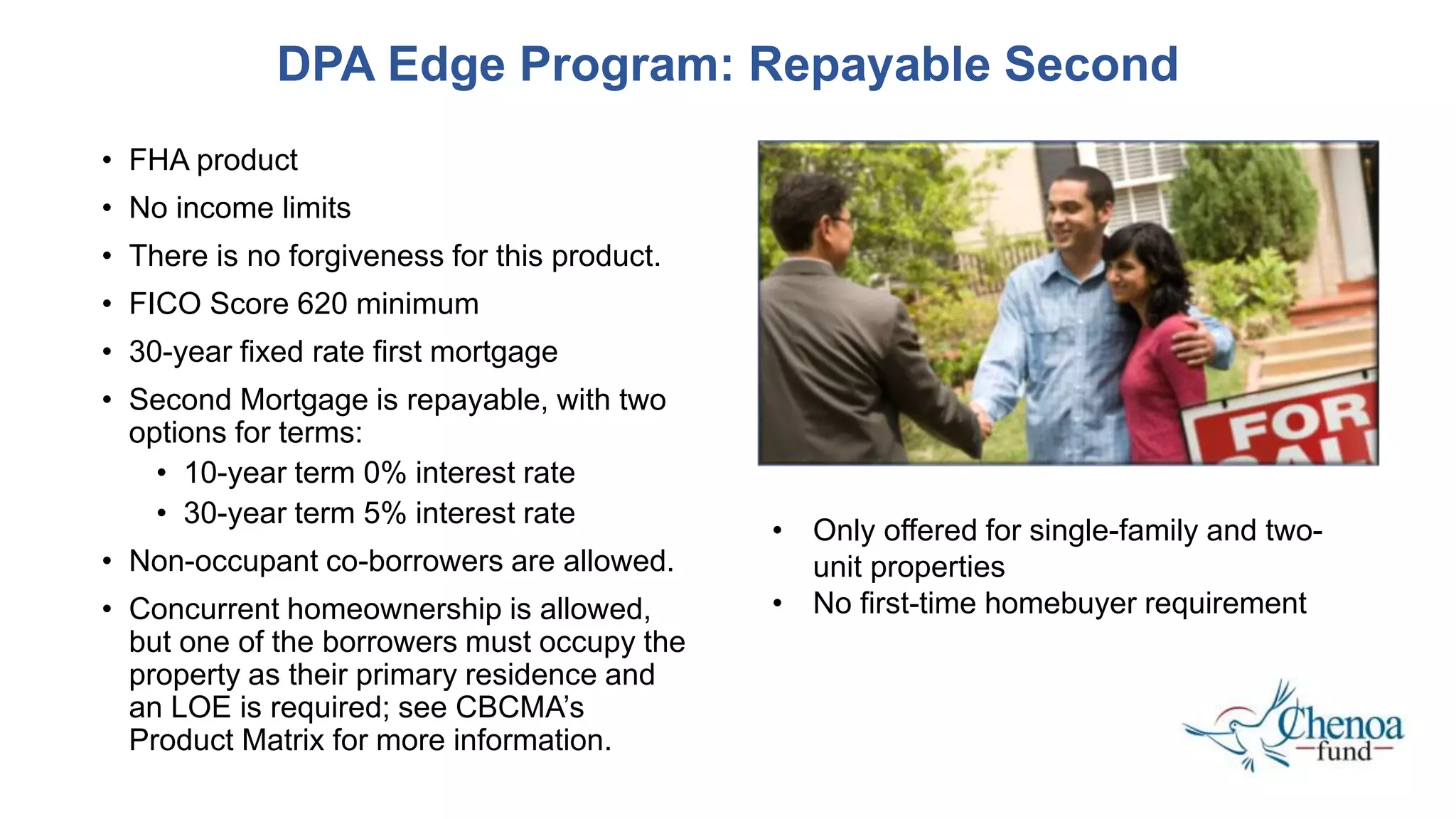 • FHA product
• No income limits
• There is no forgiveness for this product.
• FICO Score 620 minimum
• 30-year fixed rate first mortgage
• Second Mortgage is repayable, with two
options for terms:
• 10-year term 0% interest rate
• 30-year term 5% interest rate
• Non-occupant co-borrowers are allowed.
• Concurrent homeownership is allowed,
but one of the borrowers must occupy the
property as their primary residence and
an LOE is required; see CBCMA’s
Product Matrix for more information.
DPA Edge Program: Repayable Second
• Only offered for single-family and two-
unit properties
• No first-time homebuyer requirement
 