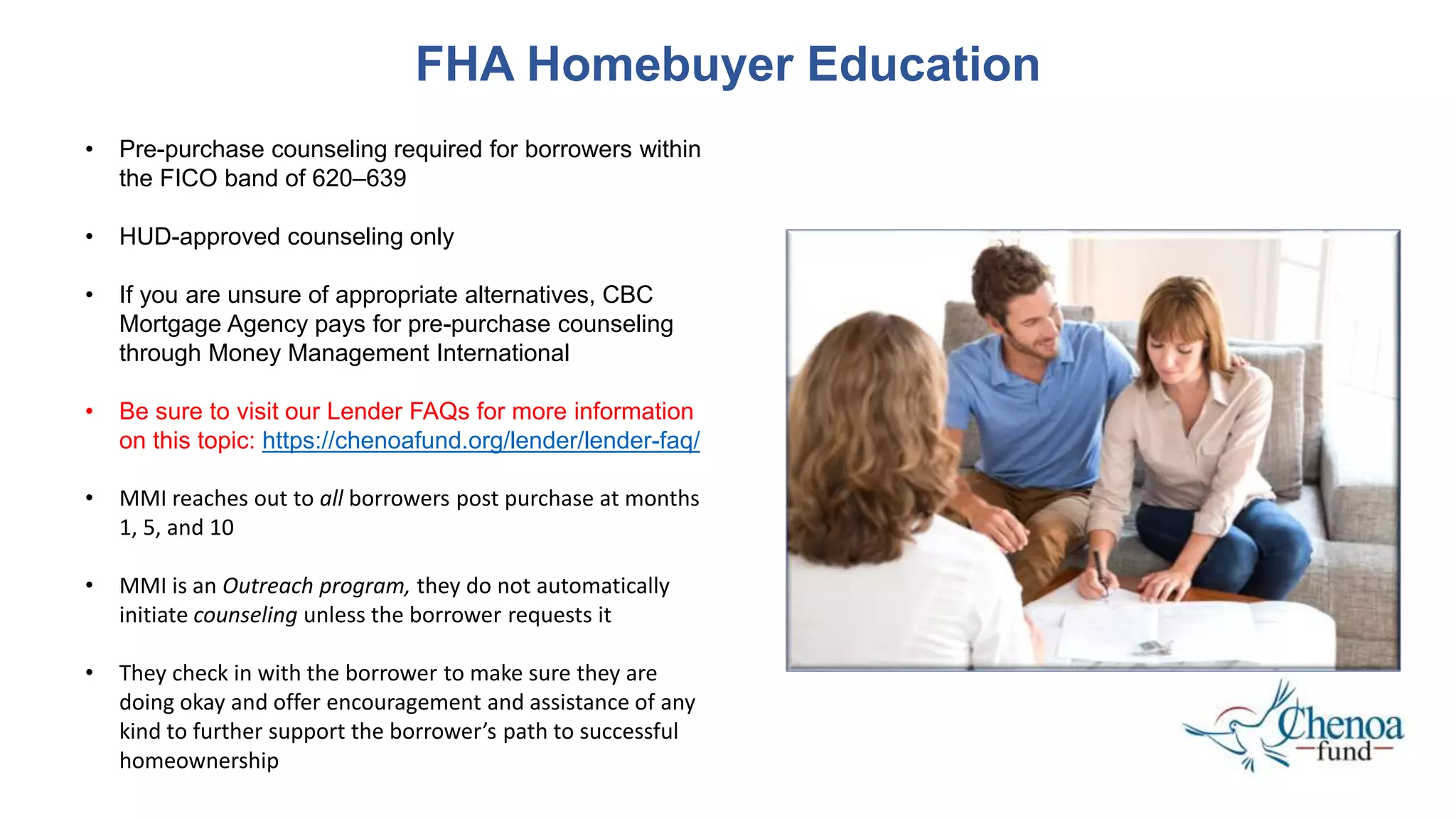 FHA Homebuyer Education
• Pre-purchase counseling required for borrowers within
the FICO band of 620–639
• HUD-approved counseling only
• If you are unsure of appropriate alternatives, CBC
Mortgage Agency pays for pre-purchase counseling
through Money Management International
• Be sure to visit our Lender FAQs for more information
on this topic: https://chenoafund.org/lender/lender-faq/
• MMI reaches out to all borrowers post purchase at months
1, 5, and 10
• MMI is an Outreach program, they do not automatically
initiate counseling unless the borrower requests it
• They check in with the borrower to make sure they are
doing okay and offer encouragement and assistance of any
kind to further support the borrower’s path to successful
homeownership
 