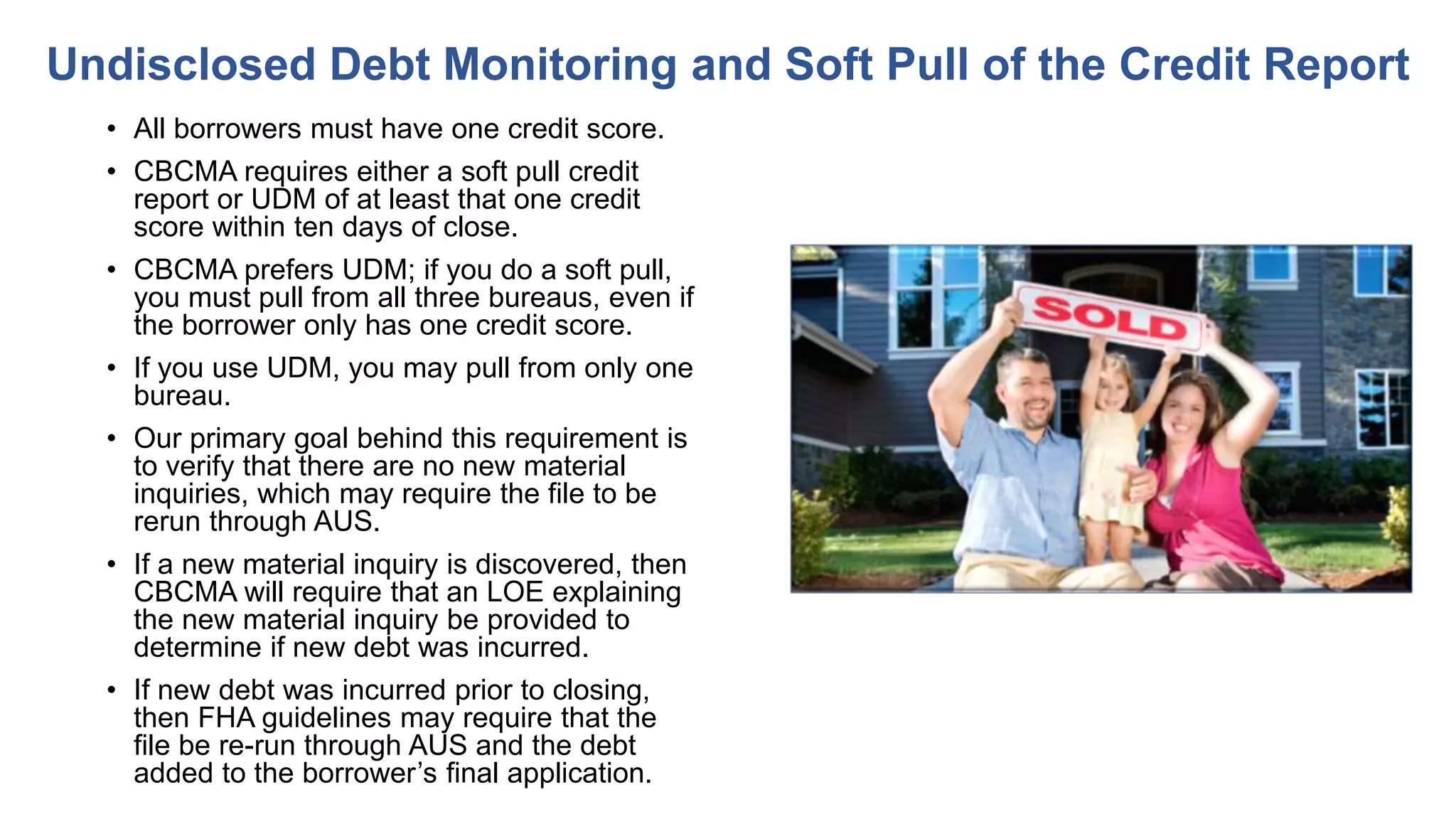 • All borrowers must have one credit score.
• CBCMA requires either a soft pull credit
report or UDM of at least that one credit
score within ten days of close.
• CBCMA prefers UDM; if you do a soft pull,
you must pull from all three bureaus, even if
the borrower only has one credit score.
• If you use UDM, you may pull from only one
bureau.
• Our primary goal behind this requirement is
to verify that there are no new material
inquiries, which may require the file to be
rerun through AUS.
• If a new material inquiry is discovered, then
CBCMA will require that an LOE explaining
the new material inquiry be provided to
determine if new debt was incurred.
• If new debt was incurred prior to closing,
then FHA guidelines may require that the
file be re-run through AUS and the debt
added to the borrower’s final application.
Undisclosed Debt Monitoring and Soft Pull of the Credit Report
 