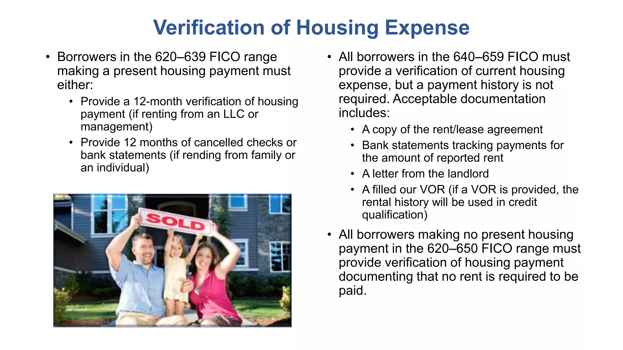 • Borrowers in the 620–639 FICO range
making a present housing payment must
either:
• Provide a 12-month verification of housing
payment (if renting from an LLC or
management)
• Provide 12 months of cancelled checks or
bank statements (if rending from family or
an individual)
Verification of Housing Expense
• All borrowers in the 640–659 FICO must
provide a verification of current housing
expense, but a payment history is not
required. Acceptable documentation
includes:
• A copy of the rent/lease agreement
• Bank statements tracking payments for
the amount of reported rent
• A letter from the landlord
• A filled our VOR (if a VOR is provided, the
rental history will be used in credit
qualification)
• All borrowers making no present housing
payment in the 620–650 FICO range must
provide verification of housing payment
documenting that no rent is required to be
paid.
 