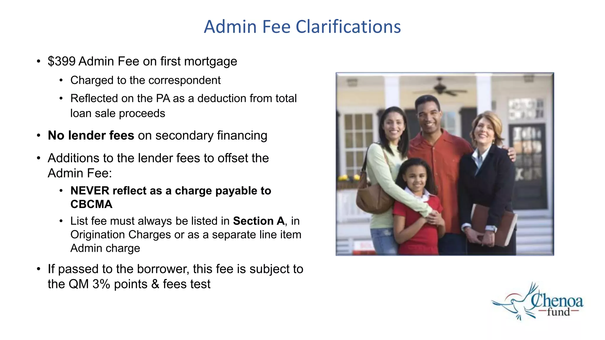 Admin Fee Clarifications
• $399 Admin Fee on first mortgage
• Charged to the correspondent
• Reflected on the PA as a deduction from total
loan sale proceeds
• No lender fees on secondary financing
• Additions to the lender fees to offset the
Admin Fee:
• NEVER reflect as a charge payable to
CBCMA
• List fee must always be listed in Section A, in
Origination Charges or as a separate line item
Admin charge
• If passed to the borrower, this fee is subject to
the QM 3% points & fees test
 