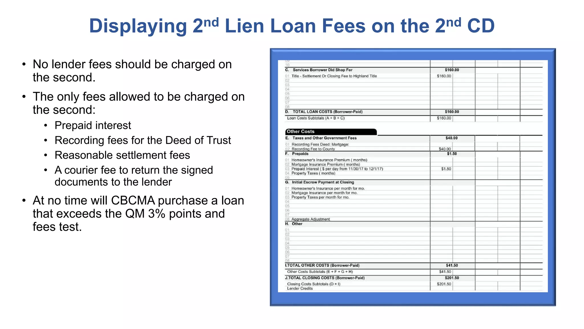 • No lender fees should be charged on
the second.
• The only fees allowed to be charged on
the second:
• Prepaid interest
• Recording fees for the Deed of Trust
• Reasonable settlement fees
• A courier fee to return the signed
documents to the lender
• At no time will CBCMA purchase a loan
that exceeds the QM 3% points and
fees test.
Displaying 2nd Lien Loan Fees on the 2nd CD
 