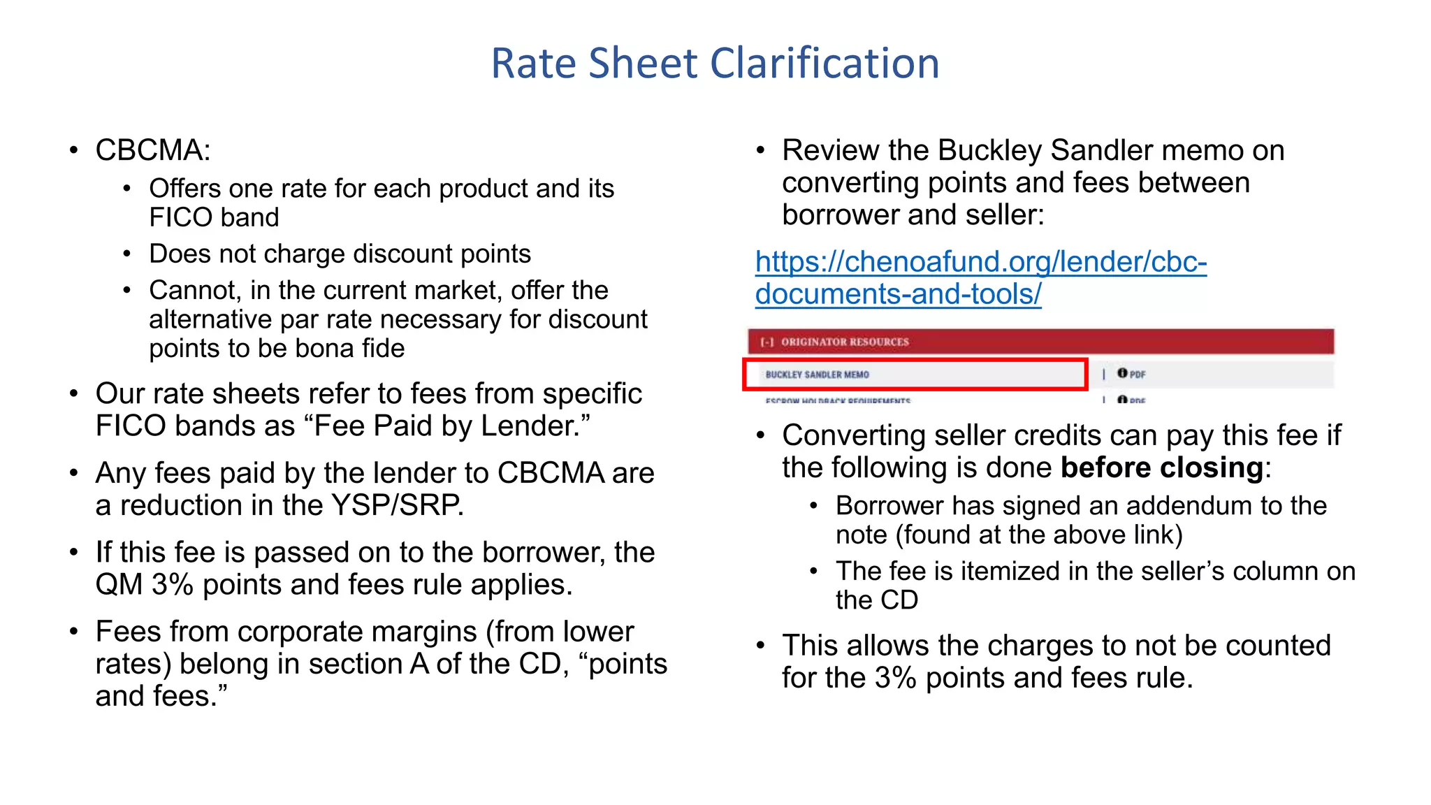 • Review the Buckley Sandler memo on
converting points and fees between
borrower and seller:
https://chenoafund.org/lender/cbc-
documents-and-tools/
• Converting seller credits can pay this fee if
the following is done before closing:
• Borrower has signed an addendum to the
note (found at the above link)
• The fee is itemized in the seller’s column on
the CD
• This allows the charges to not be counted
for the 3% points and fees rule.
Rate Sheet Clarification
• CBCMA:
• Offers one rate for each product and its
FICO band
• Does not charge discount points
• Cannot, in the current market, offer the
alternative par rate necessary for discount
points to be bona fide
• Our rate sheets refer to fees from specific
FICO bands as “Fee Paid by Lender.”
• Any fees paid by the lender to CBCMA are
a reduction in the YSP/SRP.
• If this fee is passed on to the borrower, the
QM 3% points and fees rule applies.
• Fees from corporate margins (from lower
rates) belong in section A of the CD, “points
and fees.”
 