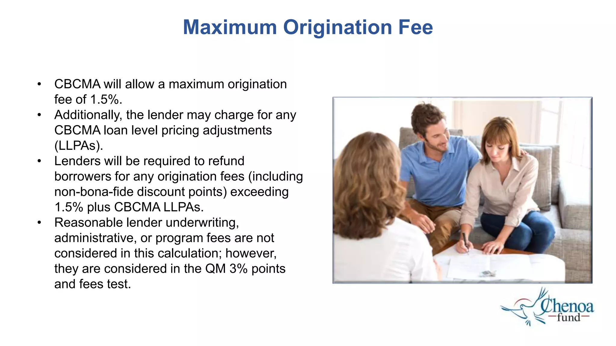 Maximum Origination Fee
• CBCMA will allow a maximum origination
fee of 1.5%.
• Additionally, the lender may charge for any
CBCMA loan level pricing adjustments
(LLPAs).
• Lenders will be required to refund
borrowers for any origination fees (including
non-bona-fide discount points) exceeding
1.5% plus CBCMA LLPAs.
• Reasonable lender underwriting,
administrative, or program fees are not
considered in this calculation; however,
they are considered in the QM 3% points
and fees test.
 
