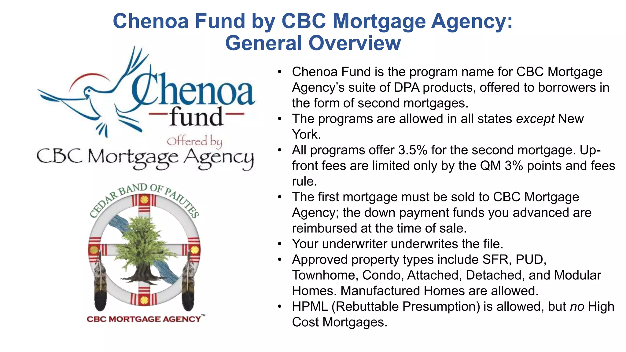 Chenoa Fund by CBC Mortgage Agency:
General Overview
• Chenoa Fund is the program name for CBC Mortgage
Agency’s suite of DPA products, offered to borrowers in
the form of second mortgages.
• The programs are allowed in all states except New
York.
• All programs offer 3.5% for the second mortgage. Up-
front fees are limited only by the QM 3% points and fees
rule.
• The first mortgage must be sold to CBC Mortgage
Agency; the down payment funds you advanced are
reimbursed at the time of sale.
• Your underwriter underwrites the file.
• Approved property types include SFR, PUD,
Townhome, Condo, Attached, Detached, and Modular
Homes. Manufactured Homes are allowed.
• HPML (Rebuttable Presumption) is allowed, but no High
Cost Mortgages.
 