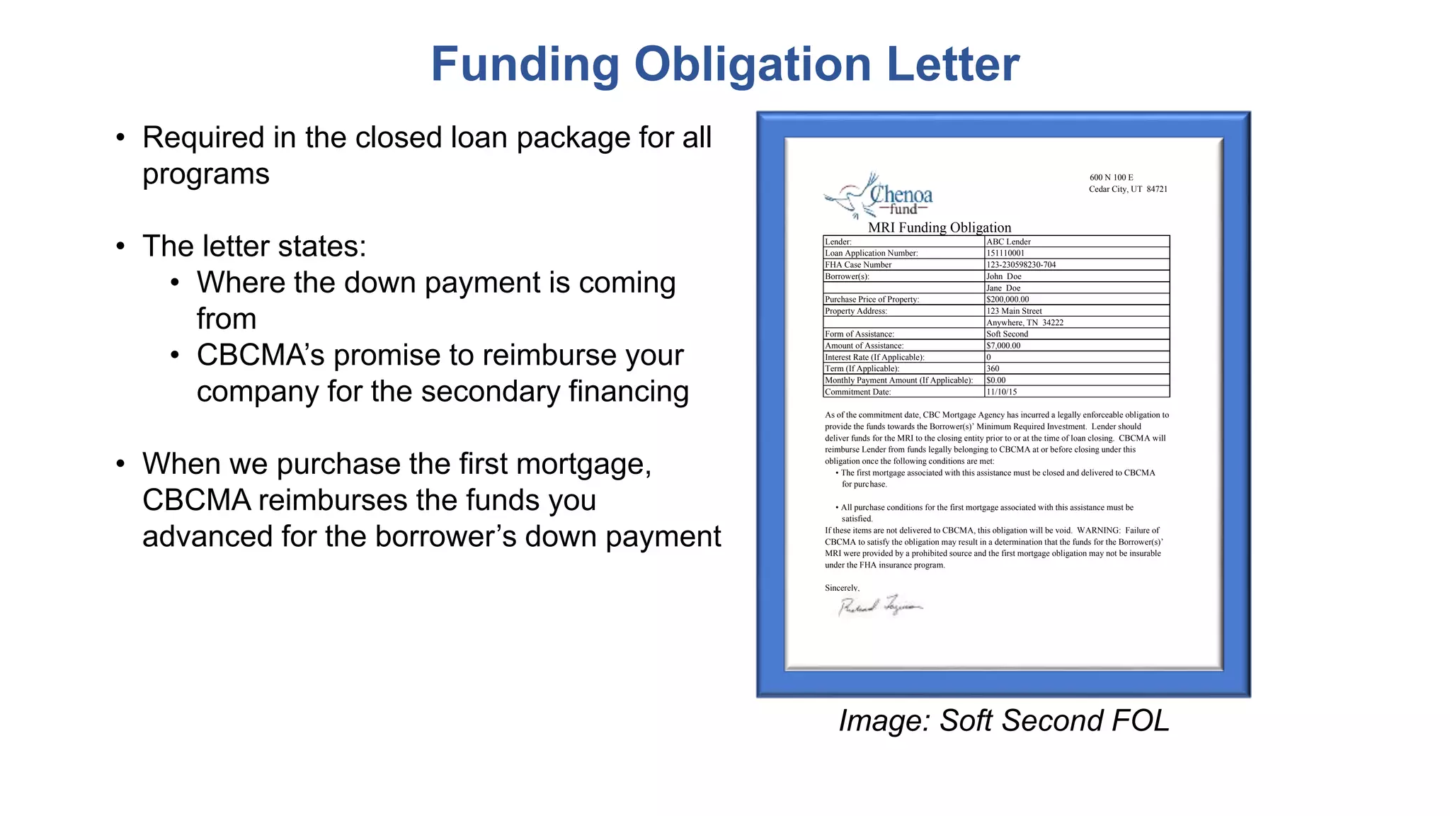 • Required in the closed loan package for all
programs
• The letter states:
• Where the down payment is coming
from
• CBCMA’s promise to reimburse your
company for the secondary financing
• When we purchase the first mortgage,
CBCMA reimburses the funds you
advanced for the borrower’s down payment
Funding Obligation Letter
600 N 100 E
Cedar City, UT 84721
Lender: ABC Lender
Loan Application Number: 151110001
FHA Case Number 123-230598230-704
Borrower(s): John Doe
Jane Doe
Purchase Price of Property: $200,000.00
Property Address: 123 Main Street
Anywhere, TN 34222
Form of Assistance: Soft Second
Amount of Assistance: $7,000.00
Interest Rate (If Applicable): 0
Term (If Applicable): 360
Monthly Payment Amount (If Applicable): $0.00
Commitment Date: 11/10/15
As of the commitment date, CBC Mortgage Agency has incurred a legally enforceable obligation to
provide the funds towards the Borrower(s)’ Minimum Required Investment. Lender should
deliver funds for the MRI to the closing entity prior to or at the time of loan closing. CBCMA will
reimburse Lender from funds legally belonging to CBCMA at or before closing under this
obligation once the following conditions are met:
• The first mortgage associated with this assistance must be closed and delivered to CBCMA
for purchase.
• All purchase conditions for the first mortgage associated with this assistance must be
satisfied.
If these items are not delivered to CBCMA, this obligation will be void. WARNING: Failure of
CBCMA to satisfy the obligation may result in a determination that the funds for the Borrower(s)’
MRI were provided by a prohibited source and the first mortgage obligation may not be insurable
under the FHA insurance program.
Sincerely,
MRI Funding Obligation
Image: Soft Second FOL
 