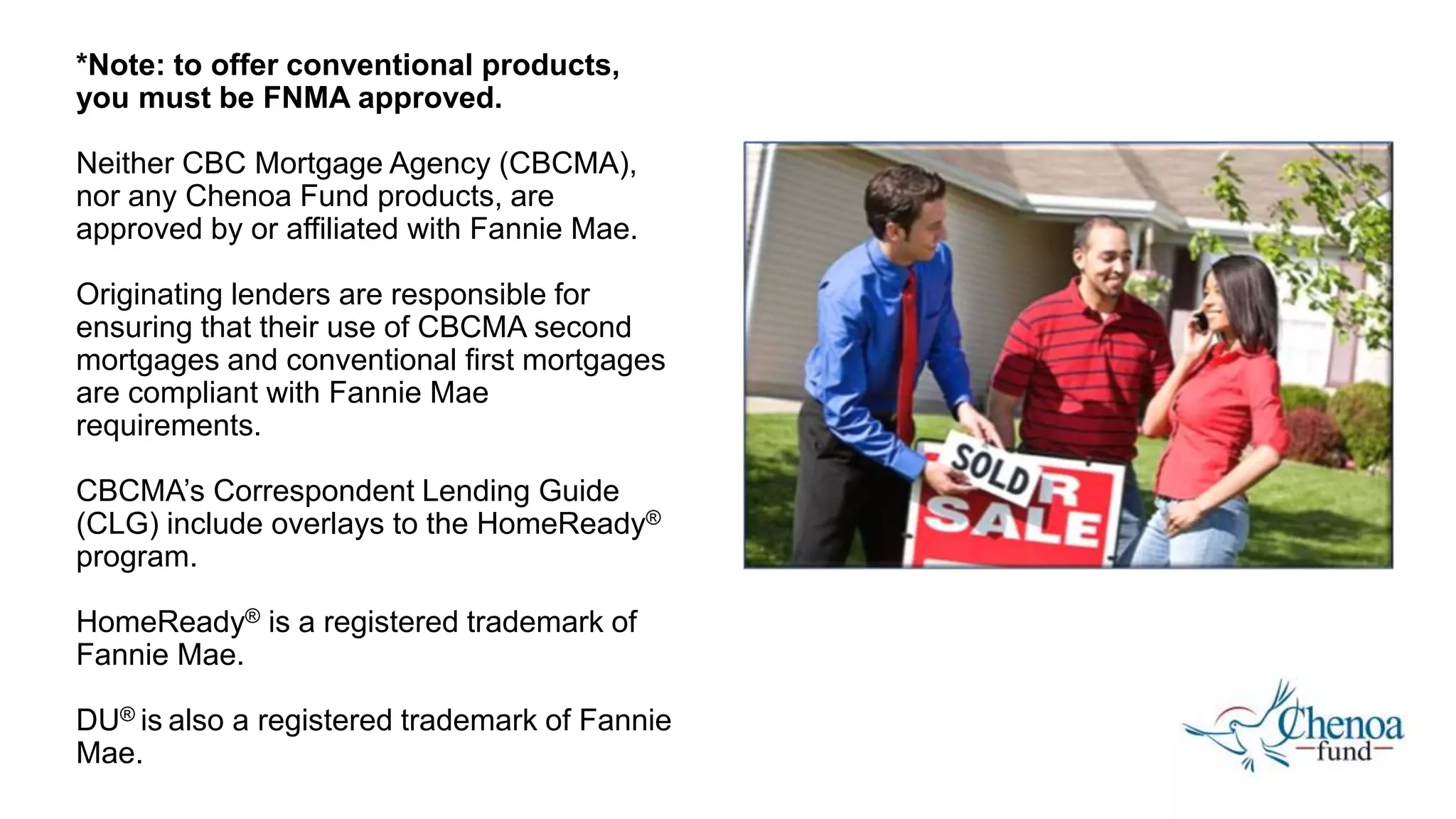 *Note: to offer conventional products,
you must be FNMA approved.
Neither CBC Mortgage Agency (CBCMA),
nor any Chenoa Fund products, are
approved by or affiliated with Fannie Mae.
Originating lenders are responsible for
ensuring that their use of CBCMA second
mortgages and conventional first mortgages
are compliant with Fannie Mae
requirements.
CBCMA’s Correspondent Lending Guide
(CLG) include overlays to the HomeReady®️
program.
HomeReady®️ is a registered trademark of
Fannie Mae.
DU®️ is also a registered trademark of Fannie
Mae.
 