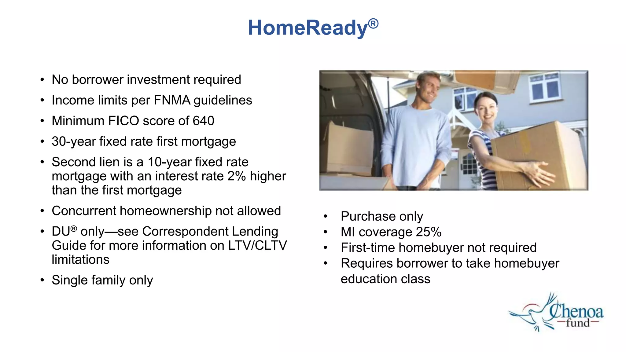 • No borrower investment required
• Income limits per FNMA guidelines
• Minimum FICO score of 640
• 30-year fixed rate first mortgage
• Second lien is a 10-year fixed rate
mortgage with an interest rate 2% higher
than the first mortgage
• Concurrent homeownership not allowed
• DU®️ only—see Correspondent Lending
Guide for more information on LTV/CLTV
limitations
• Single family only
HomeReady®️
• Purchase only
• MI coverage 25%
• First-time homebuyer not required
• Requires borrower to take homebuyer
education class
 