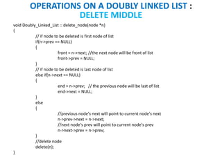 void Doubly_Linked_List :: delete_node(node *n)
{
// if node to be deleted is first node of list
if(n->prev == NULL)
{
front = n->next; //the next node will be front of list
front->prev = NULL;
}
// if node to be deleted is last node of list
else if(n->next == NULL)
{
end = n->prev; // the previous node will be last of list
end->next = NULL;
}
else
{
//previous node's next will point to current node's next
n->prev->next = n->next;
//next node's prev will point to current node's prev
n->next->prev = n->prev;
}
//delete node
delete(n);
}
OPERATIONS ON A DOUBLY LINKED LIST :
DELETE MIDDLE
 