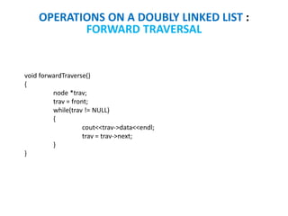 OPERATIONS ON A DOUBLY LINKED LIST :
FORWARD TRAVERSAL
void forwardTraverse()
{
node *trav;
trav = front;
while(trav != NULL)
{
cout<<trav->data<<endl;
trav = trav->next;
}
}
 