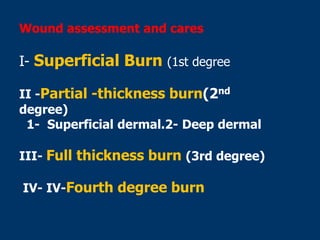 Wound assessment and cares
I- Superficial Burn (1st degree
II -Partial -thickness burn(2nd
degree)
1- Superficial dermal.2- Deep dermal
III- Full thickness burn (3rd degree)
IV- IV-Fourth degree burn
 