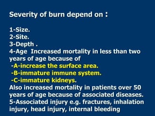 Severity of burn depend on :
1-Size.
2-Site.
3-Depth .
4-Age Increased mortality in less than two
years of age because of
-A-increase the surface area.
-B-immature immune system.
-C-immature kidneys.
Also increased mortality in patients over 50
years of age because of associated diseases.
5-Associated injury e.g. fractures, inhalation
injury, head injury, internal bleeding
 