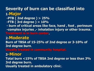 Severity of burn can be classified into
1-Major
-PTB ( 2nd degree ) > 25%
-FTB ( 3rd degree ) > 10%
- burn of critical areas like face, hand , foot , perineum
-complex injuries ,- inhalation injury or other trauma.
Treatment is in burn center.
2-Moderate
Burn of TBSA of 15-25% of 2nd degree or 3-10% of
3rd degree burn.
Usually treated in community hospital.
3-Minor
Total burn <15% of TBSA 2nd degree or less than 3%
3rd degree burn.
Usually treated in ambulatory clinic.
 