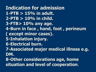 Indication for admission
1-PTB > 15% in adult.
2-PTB > 10% in child.
3-FTB> 10% any age.
4-Burn in face , hand, foot , perineum
( except minor cases).
5-Inhalation injury.
6-Electrical burn.
7-Associated major medical illness e.g.
DM.
8-Other considerations age, home
situation and level of cooperation.
 