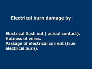 Electrical burn damage by :
Electrical flash out ( actual contact).
Hotness of wires.
Passage of electrical current (true
electrical burn).
 