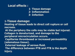 Local effects :
1- Tissue damage
2- Inflammation
3- Infection
1-Tissue damage:
Heating of tissue leads to direct cell rupture or cell
necrosis.
At the periphery the cells may be viable but injured.
Collagen is denaturized, and damage to the
peripheral microcirculation occurs.
Capillaries thrombosed or increased permeability
(edematous tissue).
External leakage of serous fluid.
The difference between PTB and FTB is the depth
injury.
 