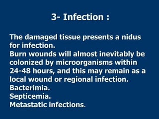 3- Infection :
The damaged tissue presents a nidus
for infection.
Burn wounds will almost inevitably be
colonized by microorganisms within
24-48 hours, and this may remain as a
local wound or regional infection.
Bacterimia.
Septicemia.
Metastatic infections.
 