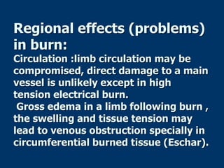 Regional effects (problems)
in burn:
Circulation :limb circulation may be
compromised, direct damage to a main
vessel is unlikely except in high
tension electrical burn.
Gross edema in a limb following burn ,
the swelling and tissue tension may
lead to venous obstruction specially in
circumferential burned tissue (Eschar).
 