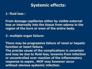 Systemic effects:
1- fluid loss :
From damage capillaries either by visible external
loss or internally into the tissue from edema in the
region of the burn or even of the entire body.
2- multiple organ failure:
There may be progressive failure of renal or hepatic
function or heart failure.
The precise cause of the complications is uncertain
and may be due to fluid loss, toxemia from infection
or uncontrolled over reaction of the inflammatory
response to sepsis , MOF may however occur
without obvious systemic infection.
 