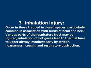 3- inhalation injury:
Occur in those trapped in closed spaces, particularly
common in association with burns of head and neck.
Various parts of the respiratory tract may be
injured, inhalation of hot gases lead to thermal burn
to upper airway, manifest early by strider,
hoarseness , cough , and respiratory obstruction.
.
 