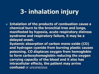 3- inhalation injury
 Inhalation of the products of combustion cause a
chemical burn to the bronchial tree and lungs,
manifested by hypoxia, acute respiratory distress
syndrome and respiratory failure, it may be a
delayed onset.
Systemic absorption of carbon mono oxide (CO)
and hydrogen cyanide from burning plastic causes
poisoning. CO displaces oxygen from hemoglobin
to form carboxyhemoglobin reducing the oxygen
carrying capacity of the blood and it also has
intracellular effects, the patient may arrive
confused or unconscious
 