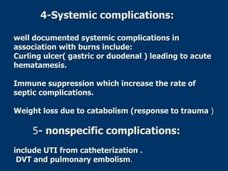 4-Systemic complications:
well documented systemic complications in
association with burns include:
Curling ulcer( gastric or duodenal ) leading to acute
hematamesis.
Immune suppression which increase the rate of
septic complications.
Weight loss due to catabolism (response to trauma )
5- nonspecific complications:
include UTI from catheterization .
DVT and pulmonary embolism.
 