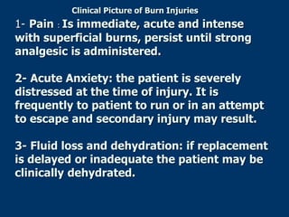 Clinical Picture of Burn Injuries
1- Pain : Is immediate, acute and intense
with superficial burns, persist until strong
analgesic is administered.
2- Acute Anxiety: the patient is severely
distressed at the time of injury. It is
frequently to patient to run or in an attempt
to escape and secondary injury may result.
3- Fluid loss and dehydration: if replacement
is delayed or inadequate the patient may be
clinically dehydrated.
 