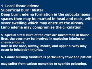 4- Local tissue edema:
Superficial burn: blister
Deep burn: edema formation in the subcutaneous
spaces then may be marked in head and neck, with
sever swelling which may obstruct the airway.
Limb edema may compromise the circulation.
5- Special sites: Burn of the eyes are uncommon in house
fires, the eyes may be involved in explosion injuries or
chemical burns.
Burn in the nose, airway, mouth, and upper airway may
occur in inhalation injuries.
6- Coma: burning furniture is particularly toxic and patient
may suffer from carbon monoxide or cyanide poisoning.
 