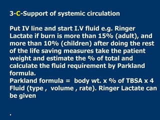 3-C-Support of systemic circulation
Put IV line and start I.V fluid e.g. Ringer
Lactate if burn is more than 15% (adult), and
more than 10% (children) after doing the rest
of the life saving measures take the patient
weight and estimate the % of total and
calculate the fluid requirement by Parkland
formula.
Parkland formula = body wt. x % of TBSA x 4
Fluid (type , volume , rate). Ringer Lactate can
be given
.
 