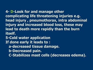 4- D-Look for and manage other
complicating life threatening injuries e.g.
head injury , pneumothorax, intra abdominal
injury and increased blood loss, these may
lead to death more rapidly than the burn
itself.
5-Cold water application
If done early it leads to :
a-decreased tissue damage.
b-Decreased pain.
C-Stabilizes mast cells (decreases edema).
 