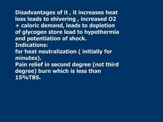 Disadvantages of it , it increases heat
loss leads to shivering , increased O2
+ caloric demand, leads to depletion
of glycogen store lead to hypothermia
and potentiation of shock.
Indications:
for heat neutralization ( initially for
minutes).
Pain relief in second degree (not third
degree) burn which is less than
15%TBS.
 