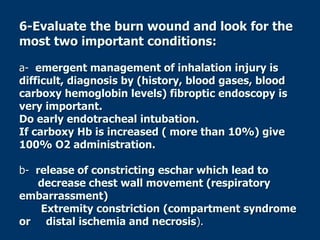 6-Evaluate the burn wound and look for the
most two important conditions:
a- emergent management of inhalation injury is
difficult, diagnosis by (history, blood gases, blood
carboxy hemoglobin levels) fibroptic endoscopy is
very important.
Do early endotracheal intubation.
If carboxy Hb is increased ( more than 10%) give
100% O2 administration.
b- release of constricting eschar which lead to
decrease chest wall movement (respiratory
embarrassment)
Extremity constriction (compartment syndrome
or distal ischemia and necrosis).
 