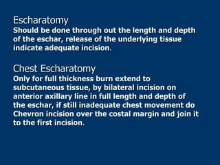 Escharatomy
Should be done through out the length and depth
of the eschar, release of the underlying tissue
indicate adequate incision.
Chest Escharatomy
Only for full thickness burn extend to
subcutaneous tissue, by bilateral incision on
anterior axillary line in full length and depth of
the eschar, if still inadequate chest movement do
Chevron incision over the costal margin and join it
to the first incision.
 