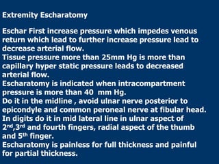 Extremity Escharatomy
Eschar First increase pressure which impedes venous
return which lead to further increase pressure lead to
decrease arterial flow.
Tissue pressure more than 25mm Hg is more than
capillary hyper static pressure leads to decreased
arterial flow.
Escharatomy is indicated when intracompartment
pressure is more than 40 mm Hg.
Do it in the midline , avoid ulnar nerve posterior to
epicondyle and common peroneal nerve at fibular head.
In digits do it in mid lateral line in ulnar aspect of
2nd,3rd and fourth fingers, radial aspect of the thumb
and 5th finger.
Escharatomy is painless for full thickness and painful
for partial thickness.
 