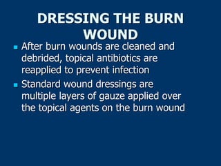 DRESSING THE BURN
WOUND
 After burn wounds are cleaned and
debrided, topical antibiotics are
reapplied to prevent infection
 Standard wound dressings are
multiple layers of gauze applied over
the topical agents on the burn wound
 