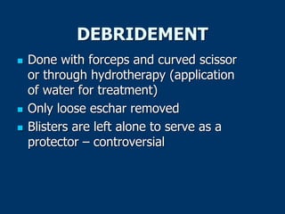 DEBRIDEMENT
 Done with forceps and curved scissor
or through hydrotherapy (application
of water for treatment)
 Only loose eschar removed
 Blisters are left alone to serve as a
protector – controversial
 