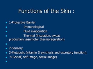 Functions of the Skin :
 1-Protective Barrier
 Immunological
 Fluid evaporation
 Thermal (insulation, sweat
production,vasomotor thermoregulation)

 2-Sensory
 3-Metabolic (vitamin D synthesis and excretory function)
 4-Social( self-image, social image)

 