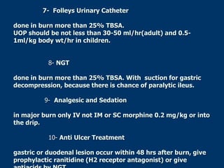 7- Folleys Urinary Catheter
done in burn more than 25% TBSA.
UOP should be not less than 30-50 ml/hr(adult) and 0.5-
1ml/kg body wt/hr in children.
8- NGT
done in burn more than 25% TBSA. With suction for gastric
decompression, because there is chance of paralytic ileus.
9- Analgesic and Sedation
in major burn only IV not IM or SC morphine 0.2 mg/kg or into
the drip.
10- Anti Ulcer Treatment
gastric or duodenal lesion occur within 48 hrs after burn, give
prophylactic ranitidine (H2 receptor antagonist) or give
 