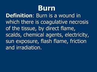Burn
Definition: Burn is a wound in
which there is coagulative necrosis
of the tissue, by direct flame,
scalds, chemical agents, electricity,
sun exposure, flash flame, friction
and irradiation.
 