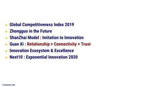 23 September 2020
◼ Global Competitiveness Index 2019
◼ Zhongguo in the Future
◼ ShanZhai Model : Imitation to Innovation
◼ Guan Xi : Relationship + Connectivity + Trust
◼ Innovation Ecosystem & Excellence
◼ Next10 : Exponential Innovation 2020
 