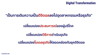 23 September 2020
Digital Transformation
“เป็นการเติมความเป็นดิจิตอลลงไปอุตสาหกรรมหรือธุรกิจ”
เปลี่ยนแปลงประสบการณ์ของผู้บริโภค
เปลี่ยนแปลงวิธีการดาเนินธุรกิจ
เปลี่ยนแปลงโมเดลธุรกิจให้สอดคล้องกับยุคดิจิตอล
 