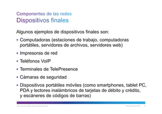 © 2013 Cisco y/o sus filiales. Todos los derechos reservados. Información pública de Cisco 18
Algunos ejemplos de dispositivos finales son:
 Computadoras (estaciones de trabajo, computadoras
portátiles, servidores de archivos, servidores web)
 Impresoras de red
 Teléfonos VoIP
 Terminales de TelePresence
 Cámaras de seguridad
 Dispositivos portátiles móviles (como smartphones, tablet PC,
PDA y lectores inalámbricos de tarjetas de débito y crédito,
y escáneres de códigos de barras)
 