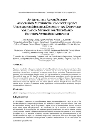 International Journal on Natural Language Computing (IJNLC) Vol.9, No.4, August 2020
DOI:10.5121/ijnlc.2020.9402 11
AN AFFECTIVE AWARE PSEUDO
ASSOCIATION METHOD TO CONNECT DISJOINT
USERS ACROSS MULTIPLE DATASETS– AN ENHANCED
VALIDATION METHOD FOR TEXT-BASED
EMOTION AWARE RECOMMENDER
John Kalung Leung1
, Igor Griva2
and William G. Kennedy3
1
Computational and Data Sciences Department, Computational Sciences and Informatics,
College of Science, George Mason University, 4400 University Drive, Fairfax, Virginia
22030, USA
jleung2@gmu.edu
2
Department of Mathematical Sciences, MS3F2, Exploratory Hall 4114, George Mason
University,4400 University Drive, Fairfax, Virginia 22030, USA
igriva@gmu.edu
3
Center for Social Complexity, Computational and Data Sciences Department, College of
Science, George MasonUniversity, 4400 University Drive, Fairfax, Virginia 22030, USA
wkennedy@gmu.edu
ABSTRACT
We derive a method to enhance the evaluation for a text-based Emotion Aware Recommender that we have
developed. However, we did not implement a suitable way to assess the top-N recommendations
subjectively. In this study, we introduce an emotion-aware Pseudo Association Method to interconnect
disjointed users across different datasets so data files can be combined to form a more extensive data file.
Users with the same user IDs found in separate data files in the same dataset are often the same users.
However, users with the same user ID may not be the same user across different datasets. We advocate an
emotion aware Pseudo Association Method to associate users across different datasets. The approach
interconnects users with different user IDs across different datasets through the most similar users'
emotion vectors (UVECs). We found the method improved the evaluation process of assessing the top-N
recommendations objectively.
KEYWORDS
affective computing, context-aware, emotion text mining, pseudo association, recommender systems
1. BACKGROUND
We developed a contextual text-based Emotion Aware Recommender (EAR) in [1] as one of the
five Recommended comparative platforms. We worked with movie metadata datasets; thus, each
Recommender's primary task is to generate a top-N movie recommendations list that meets an
active user's tastes and preferences. We advocated in [1] to develop an Emotion Aware
Recommender by leveraging on the emotional profiles represented by movie emotion vectors
(mvec) and user emotion vectors (uvec) from a contextual affective concept that we have initially
developed in [2]. As we came to evaluate the top-N recommendations lists that generated by the
five Recommenders in [1], we could only subjectively contrast the differences among the top-N
recommendations lists based on our personal experience and sentiment. We acknowledged the
 