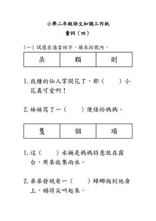 小學二年級語文知識工作紙
量詞（四）
(一) 試選出適當的字，填在括號內。
朵 顆 則
1.我種的仙人掌開花了，那（ ）小
花真可愛啊！
2.妹妹寫了一（ ）便條給媽媽。
隻 個 項
1.這（ ）水桶是媽媽特意放在露
台，用來收集雨水。
2.弟弟發現有一（ ）蟑螂爬到他身
上，嚇得尖叫起來。
 