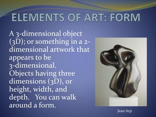 A 3-dimensional object
(3D); or something in a 2-
dimensional artwork that
appears to be
3-dimensional.
Objects having three
dimensions (3D), or
height, width, and
depth. You can walk
around a form.
Jean Arp
 