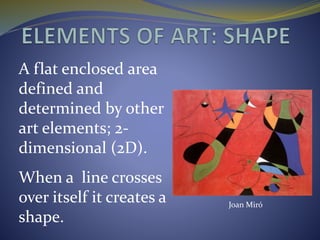A flat enclosed area
defined and
determined by other
art elements; 2-
dimensional (2D).
When a line crosses
over itself it creates a
shape.
Joan Miró
 