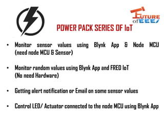 POWER PACK SERIES OF IoT
• Monitor sensor values using Blynk App & Node MCU
(need node MCU & Sensor)
• Monitor random values using Blynk App and FRED IoT
(No need Hardware)
• Getting alert notification or Email on some sensor values
• Control LED/ Actuator connected to the node MCU using Blynk App
 