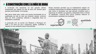 A CONSTRUÇÃO CIVIL E A MÃO DE OBRA
A construção civil representa um dos grandes setores
empresariais que utilizam da mão de obra civil, fazendo gerar
grandes oportunidades de emprego.
Mas dentro deste setor, existe uma grande precariedade de na
qualificação da mão de obra isso podendo resultar, conforme
Silva em 2015, problemas referente a integridade física do
trabalhador e acidentes.
A construção civil, de acordo com Madeiros e Rodrigues em
2009, é um ramo em que a segurança, gestão, qualidade e
respeito ao meio ambiente requer muita atenção.
Muitas empresas permitem que os trabalhadores estejam em
condições inapropriadas de trabalho perdendo sua qualidade, por
este motivo é necessário que seja aplicado condições para a
segurança do trabalho que garante a integridade física e mental
do trabalhador, conforme Silva (2015), podendo melhorar na
produtividade e qualidade dos resultados.
= qualidade
segurancas
 