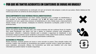 POR QUE HÁ TANTOS ACIDENTES EM CANTEIROS DE OBRAS NO BRASIL?
A segurança para os trabalhadores na construção civil vem se tornando mais perigoso a cada ano que passa. Abaixo destaca-se três
motivos que tornam os canteiros de obras perigosos no Brasil:
DESCUMPRIMENTO DAS NORMAS REGULAMENTADORAS:
São 36 normas regulamentadoras que foram criadas justamente para a proteger os trabalhadores, e
claro também os que trabalham na construção civil. A NR 18, define quais seriam os cuidados
necessários com que o gestor deve precaver os trabalhadores em obra. Muitas vezes o descumprimento
dessas normas, em por exemplo, instalações de andaimes, elevadores e proteções, podem vir levar a
acidentes fatais.
DESPROVIMENTO DE FISCALIZAÇÃO:
Existe uma grande deficiência nesse setor, pois muitas empresas não tem auditores fiscais do trabalho.
Sem essas fiscalização, que fazem com que o gestou ou diretores cumpram suas obrigações e
permaneçam utilizando e realizando métodos para a proteção e segurança do trabalhador, a obra
permanece insegura podendo causar acidentes e provocando mortes. Estes fiscais auditores, fiscalizam
a obra de ponto a ponto, anotando quais são suas positividades e deficiências.
ECONOMIA E PRAZOS:
Muitas empresas, somente pensam em lucros e como encurtar os prazos. Essa situação implica não
somente o gestor mais também os fornecedores que acabam correndo contra o tempo para atender o
prazo estipulado, provocando reflexos nos funcionários que terão que trabalhar com uma maior
velocidade que poderá implicar na saúde e segurança.
 