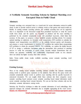 Venkat Java Projects
Mobile:+91 9966499110 Visit:www.venkatjavaprojects.com
Email:venkatjavaprojects@gmail.com
A Verifiable Semantic Searching Scheme by Optimal Matching over
Encrypted Data in Public Cloud
Abstract:
Semantic searching over encrypted data is a crucial task for secure information retrieval in public
cloud. It aims to provide retrieval service to arbitrary words so that queries and search results are
flexible. In existing semantic searching schemes, the verifiable searching does not be supported
since it is dependent on the forecasted results from predefined keywords to verify the search
results from cloud, and the queries are expanded on plaintext and the exact matching is
performed by the extended semantically words with predefined keywords, which limits their
accuracy. In this paper, we propose a secure verifiable semantic searching scheme. For semantic
optimal matching on ciphertext, we formulate word transportation (WT) problem to calculate the
minimum word transportation cost (MWTC) as the similarity between queries and documents,
and propose a secure transformation to transform WT problems into random linear programming
(LP) problems to obtain the encrypted MWTC. For verifiability, we explore the duality theorem
of LP to design a verification mechanism using the intermediate data produced in matching
process to verify the correctness of search results. Security analysis demonstrates that our
scheme can guarantee verifiability and confidentiality. Experimental results on two datasets
show our scheme has higher accuracy than other schemes.
Index Terms—public cloud, results verifiable searching, secure semantic searching, word
transportation
Existing System:
Most of the existing secure semantic searching schemes consider the semantic relationship
among words to perform query expansion on the plaintext, then still use the query words and
extended semantically related words to perform exact matching with the specific keywords in
outsourced documents. We can roughly divide these schemes into three categories: secure
semantic searching based synonym secure semantic searching based mutual information model
secure semantic searching based concept hierarchy. We can see that these schemes only use the
elementary semantic information among words.
Introduce the Word2vec technique to utilize the semantic information of word embeddings, their
approach damages the semantic information due to straightly aggregating all the word vectors.
 